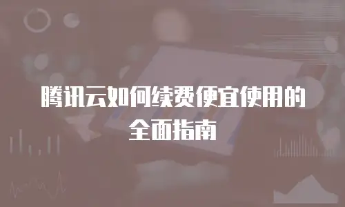 腾讯云如何续费便宜使用的全面指南