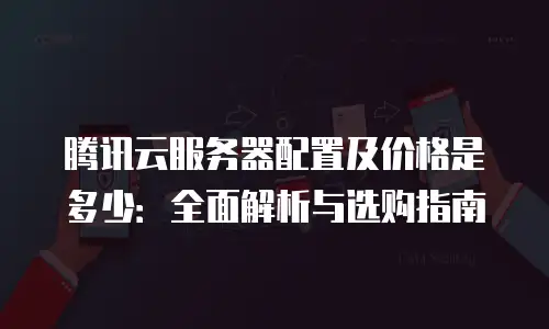 腾讯云服务器配置及价格是多少：全面解析与选购指南