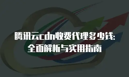 腾讯云cdn收费代理多少钱：全面解析与实用指南