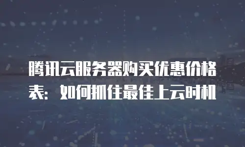 腾讯云服务器购买优惠价格表：如何抓住最佳上云时机