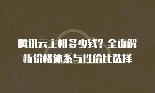 腾讯云主机多少钱？全面解析价格体系与性价比选择