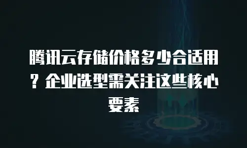 腾讯云存储价格多少合适用？企业选型需关注这些核心要素
