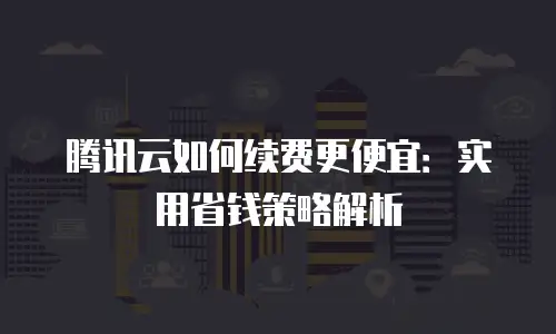 腾讯云如何续费更便宜：实用省钱策略解析