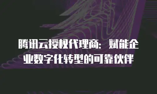 腾讯云授权代理商：赋能企业数字化转型的可靠伙伴