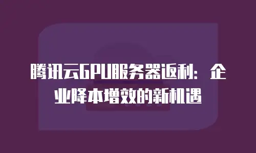 腾讯云GPU服务器返利：企业降本增效的新机遇