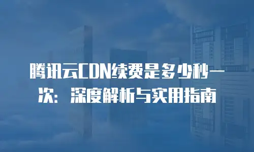 腾讯云CDN续费是多少秒一次：深度解析与实用指南
