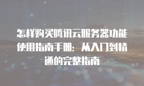 怎样购买腾讯云服务器功能使用指南手册：从入门到精通的完整指南