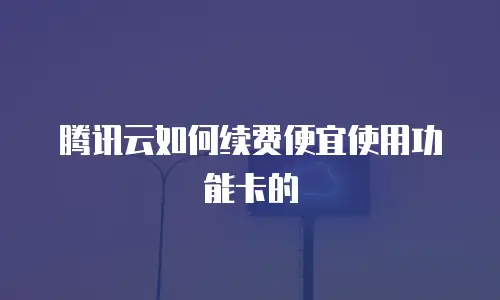 腾讯云如何续费便宜使用功能卡的