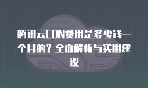 腾讯云CDN费用是多少钱一个月的？全面解析与实用建议