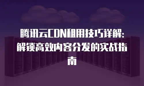 腾讯云CDN租用技巧详解：解锁高效内容分发的实战指南