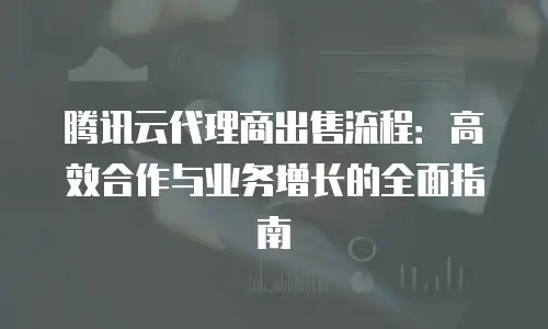 腾讯云代理商出售流程：高效合作与业务增长的全面指南