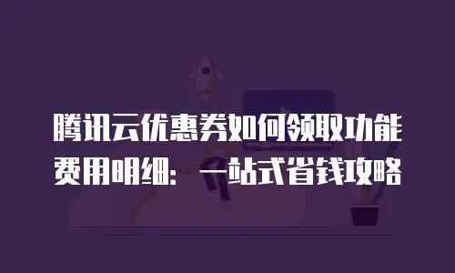 腾讯云优惠券如何领取功能费用明细：一站式省钱攻略