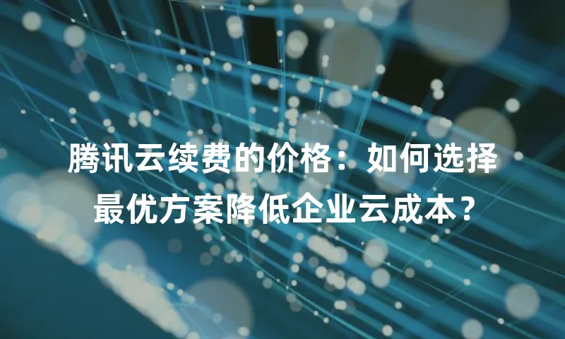 腾讯云续费的价格：如何选择最优方案降低企业云成本？