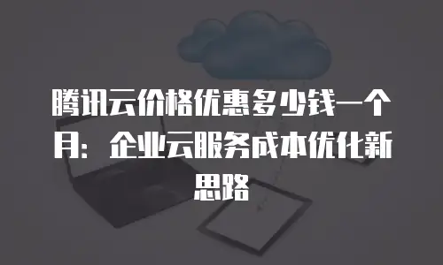 腾讯云价格优惠多少钱一个月：企业云服务成本优化新思路