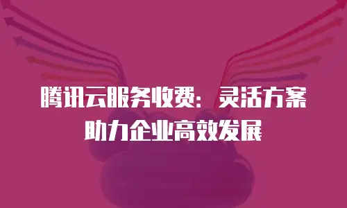 腾讯云服务收费：灵活方案助力企业高效发展