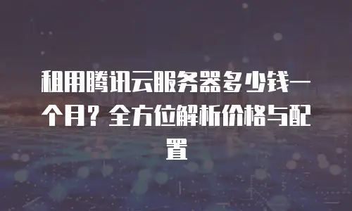 租用腾讯云服务器多少钱一个月？全方位解析价格与配置