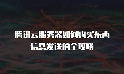 腾讯云服务器如何购买东西信息发送的全攻略