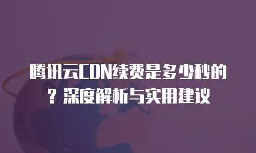 腾讯云CDN续费是多少秒的？深度解析与实用建议