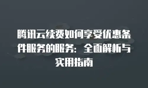 腾讯云续费如何享受优惠条件服务的服务：全面解析与实用指南