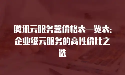 腾讯云服务器价格表一览表：企业级云服务的高性价比之选