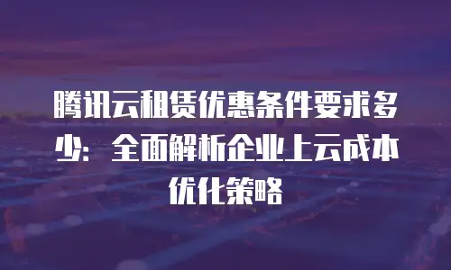 腾讯云租赁优惠条件要求多少：全面解析企业上云成本优化策略