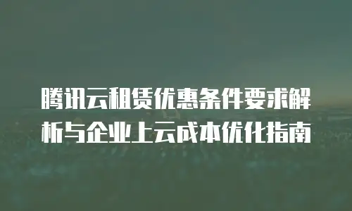 腾讯云租赁优惠条件要求解析与企业上云成本优化指南