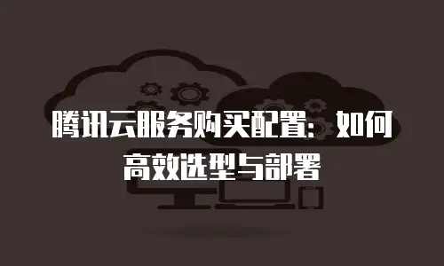 腾讯云服务购买配置：如何高效选型与部署
