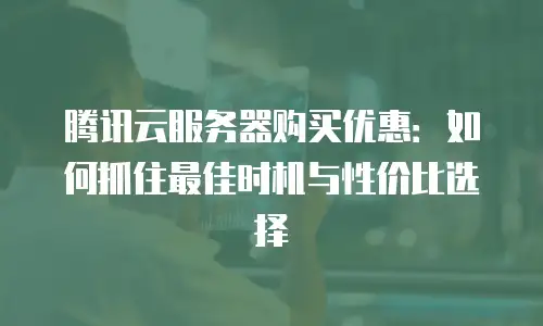 腾讯云服务器购买优惠：如何抓住最佳时机与性价比选择