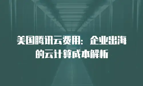 美国腾讯云费用：企业出海的云计算成本解析