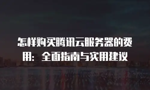 怎样购买腾讯云服务器的费用：全面指南与实用建议
