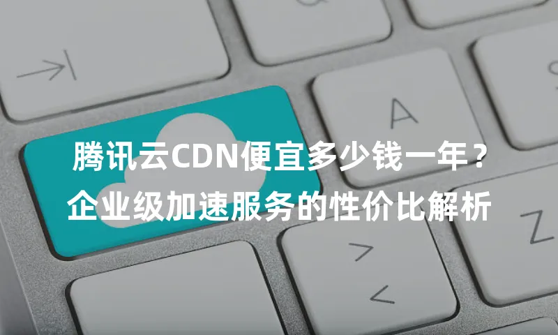 腾讯云CDN便宜多少钱一年？企业级加速服务的性价比解析