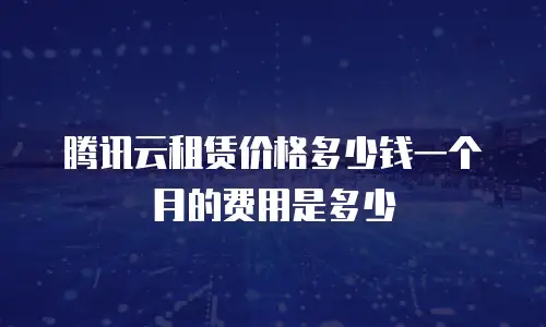 腾讯云租赁价格多少钱一个月的费用是多少