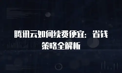 腾讯云如何续费便宜：省钱策略全解析