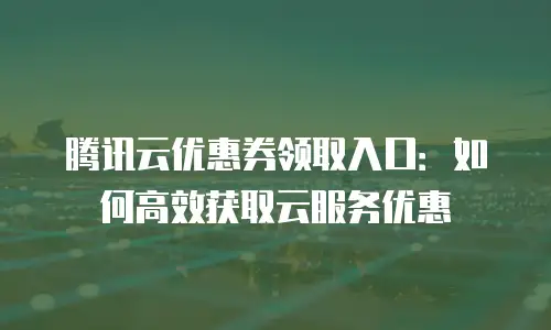腾讯云优惠券领取入口：如何高效获取云服务优惠