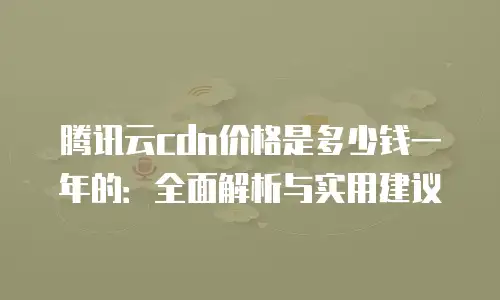 腾讯云cdn价格是多少钱一年的：全面解析与实用建议