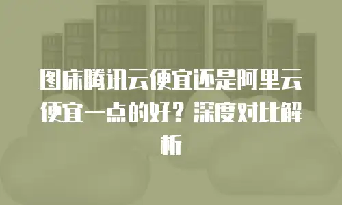 图床腾讯云便宜还是阿里云便宜一点的好？深度对比解析