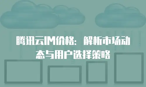 腾讯云IM价格：解析市场动态与用户选择策略