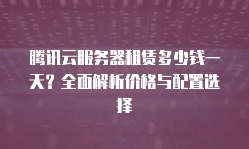 腾讯云服务器租赁多少钱一天？全面解析价格与配置选择