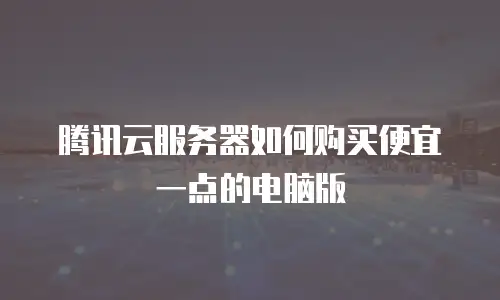 腾讯云服务器如何购买便宜一点的电脑版