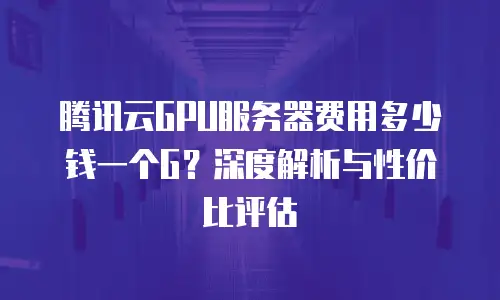 腾讯云GPU服务器费用多少钱一个G？深度解析与性价比评估