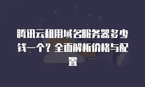 腾讯云租用域名服务器多少钱一个？全面解析价格与配置