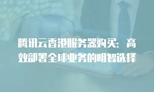 腾讯云香港服务器购买：高效部署全球业务的明智选择