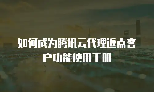 如何成为腾讯云代理返点客户功能使用手册