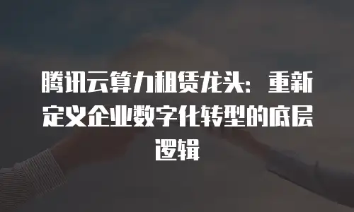 腾讯云算力租赁龙头：重新定义企业数字化转型的底层逻辑