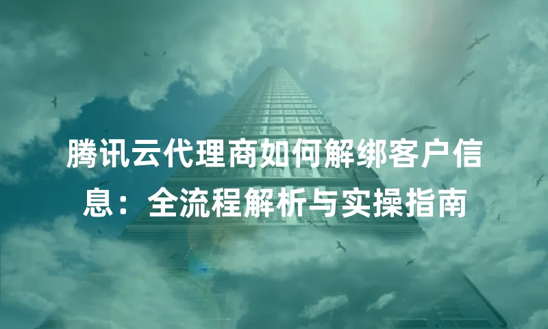 腾讯云代理商如何解绑客户信息：全流程解析与实操指南