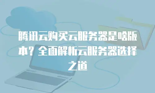 腾讯云购买云服务器是啥版本？全面解析云服务器选择之道