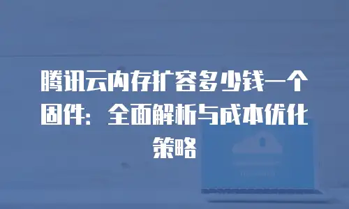 腾讯云内存扩容多少钱一个固件：全面解析与成本优化策略