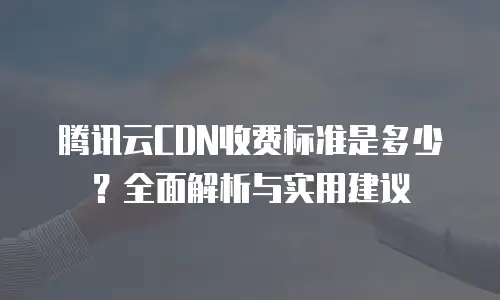 腾讯云CDN收费标准是多少？全面解析与实用建议