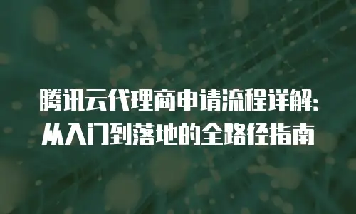 腾讯云代理商申请流程详解：从入门到落地的全路径指南