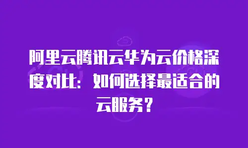 阿里云腾讯云华为云价格深度对比：如何选择最适合的云服务？